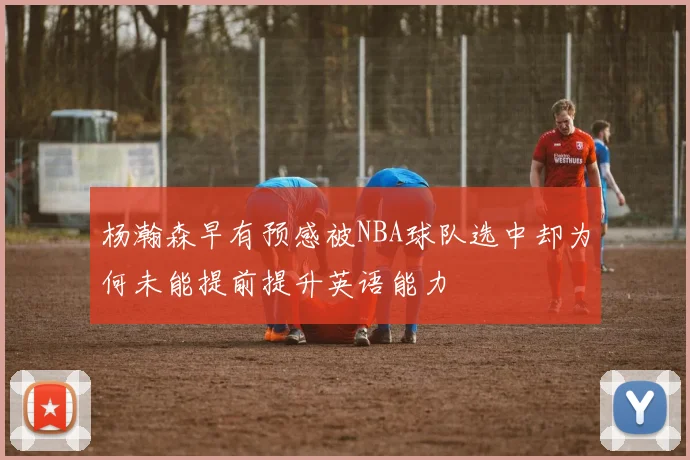 杨瀚森早有预感被NBA球队选中却为何未能提前提升英语能力