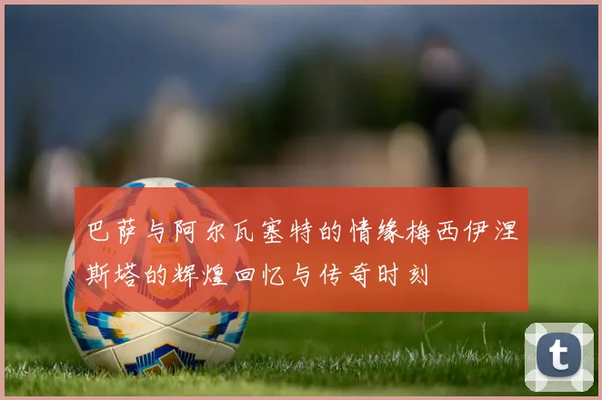 巴萨与阿尔瓦塞特的情缘梅西伊涅斯塔的辉煌回忆与传奇时刻