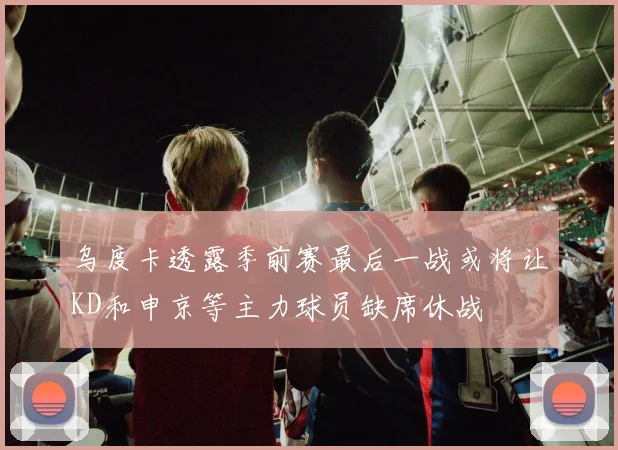 乌度卡透露季前赛最后一战或将让KD和申京等主力球员缺席休战
