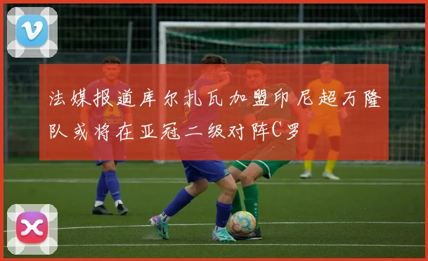 法媒报道库尔扎瓦加盟印尼超万隆队或将在亚冠二级对阵C罗