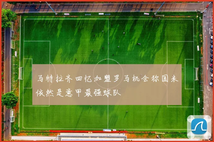 马特拉齐回忆加盟罗马机会称国米依然是意甲最强球队