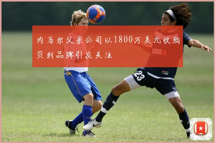 内马尔父亲公司以1800万美元收购贝利品牌引发关注