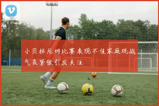 小贝林厄姆比赛表现不佳家庭观战气氛紧张引发关注