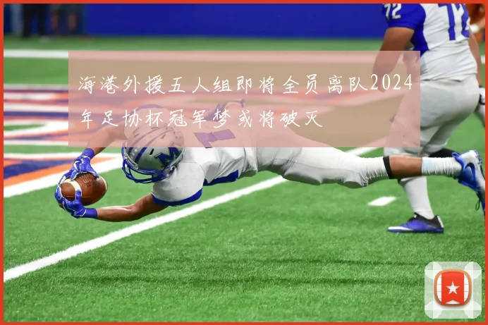 海港外援五人组即将全员离队2024年足协杯冠军梦或将破灭