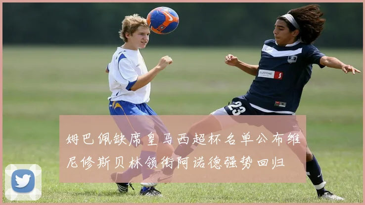 姆巴佩缺席皇马西超杯名单公布维尼修斯贝林领衔阿诺德强势回归