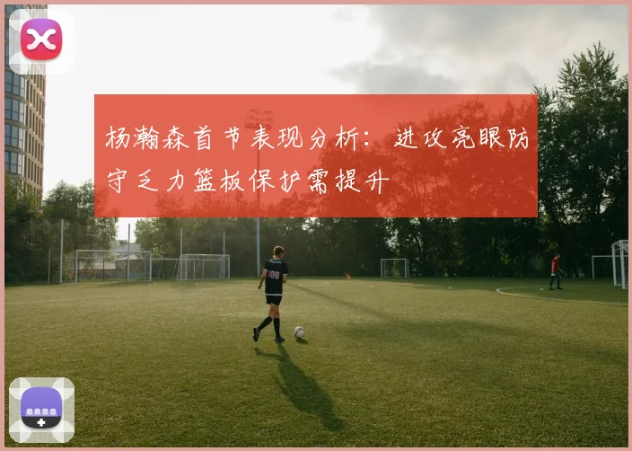 杨瀚森首节表现分析：进攻亮眼防守乏力篮板保护需提升