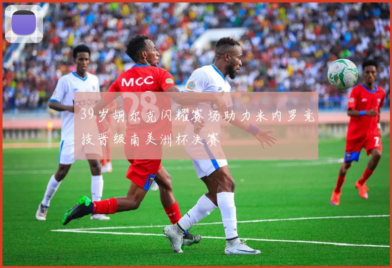 39岁胡尔克闪耀赛场助力米内罗竞技晋级南美洲杯决赛
