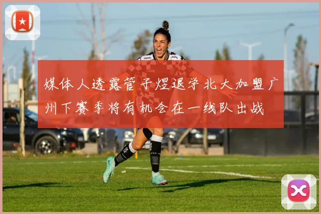 媒体人透露管子煜退学北大加盟广州下赛季将有机会在一线队出战