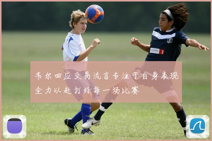 韦尔回应交易流言专注于自身表现全力以赴打好每一场比赛