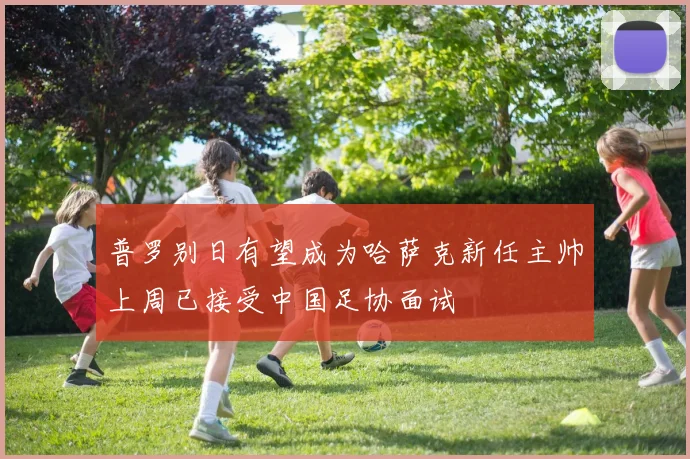 普罗别日有望成为哈萨克新任主帅上周已接受中国足协面试