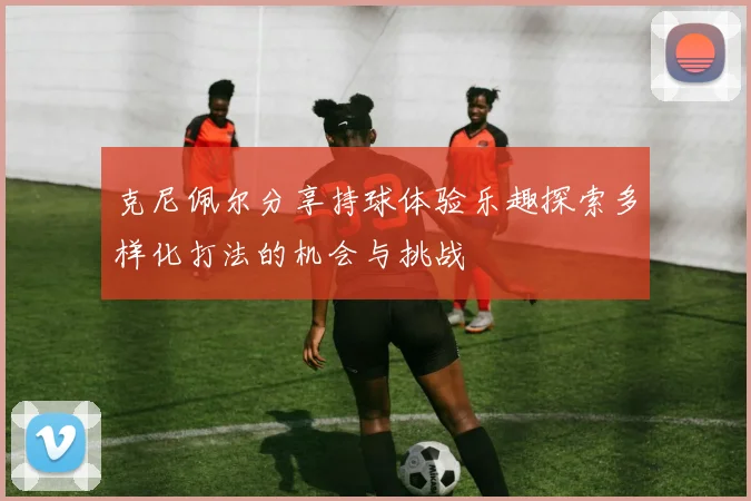 克尼佩尔分享持球体验乐趣探索多样化打法的机会与挑战