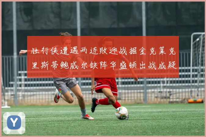 独行侠遭遇两连败迎战掘金克莱克里斯蒂鲍威尔缺阵华盛顿出战成疑