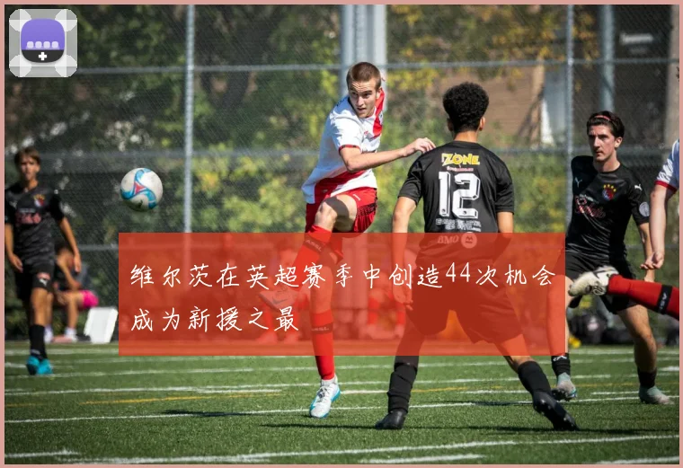 维尔茨在英超赛季中创造44次机会成为新援之最