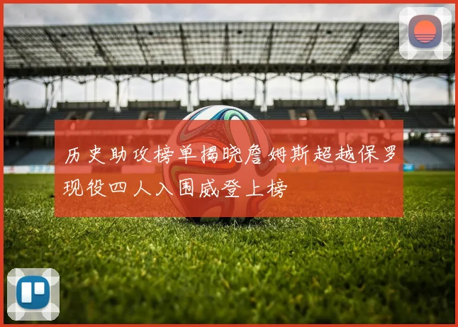 历史助攻榜单揭晓詹姆斯超越保罗现役四人入围威登上榜
