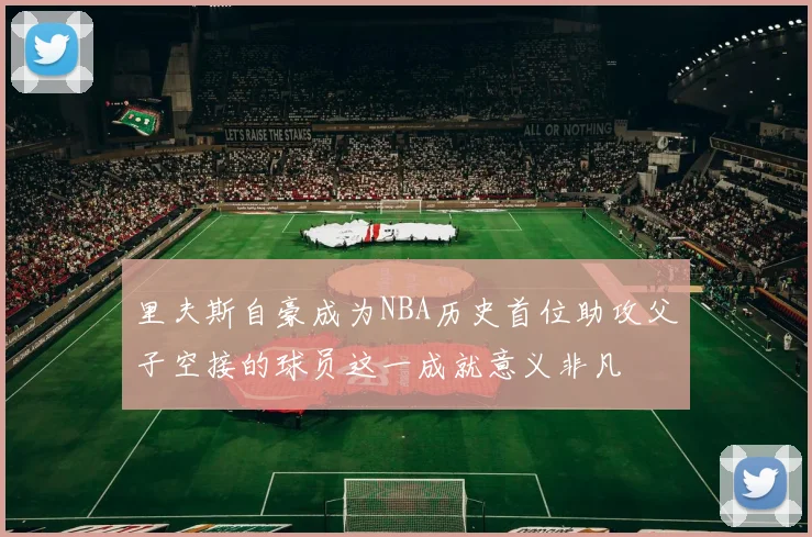 里夫斯自豪成为NBA历史首位助攻父子空接的球员这一成就意义非凡
