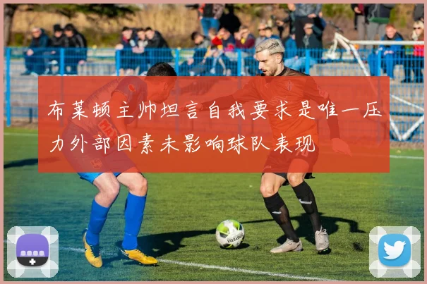 布莱顿主帅坦言自我要求是唯一压力外部因素未影响球队表现
