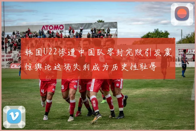 韩国U22惨遭中国队零封完败引发震惊舆论这场失利成为历史性耻辱