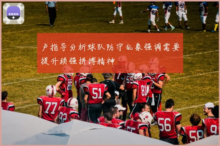 卢指导分析球队防守乱象强调需要提升顽强拼搏精神