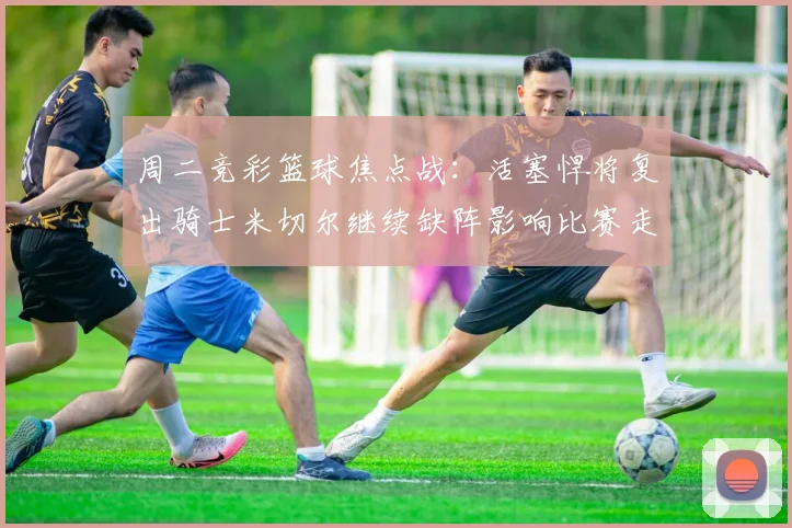 周二竞彩篮球焦点战：活塞悍将复出骑士米切尔继续缺阵影响比赛走势