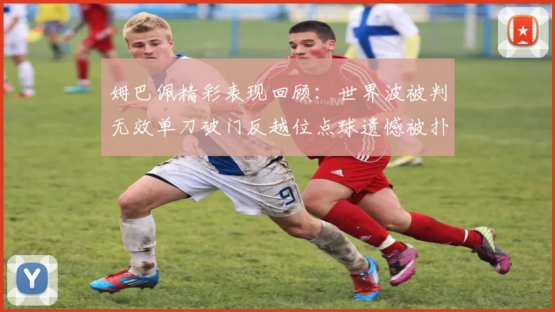 姆巴佩精彩表现回顾：世界波被判无效单刀破门反越位点球遗憾被扑救