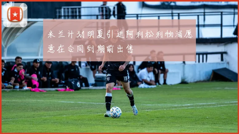 米兰计划明夏引进阿利松利物浦愿意在合同到期前出售