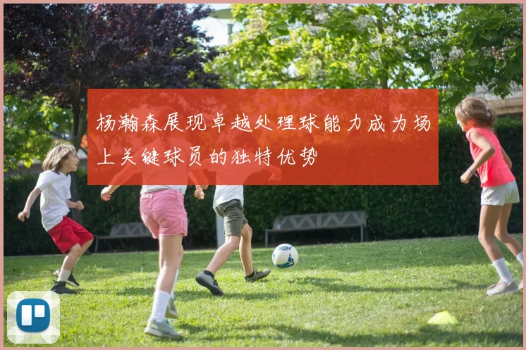 杨瀚森展现卓越处理球能力成为场上关键球员的独特优势