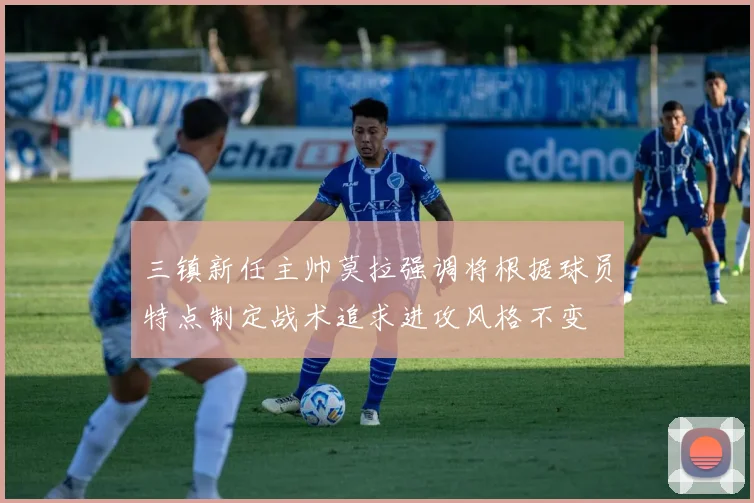 三镇新任主帅莫拉强调将根据球员特点制定战术追求进攻风格不变