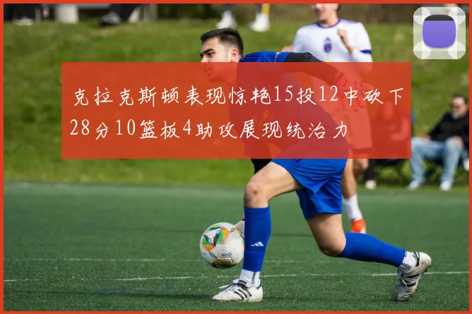 克拉克斯顿表现惊艳15投12中砍下28分10篮板4助攻展现统治力