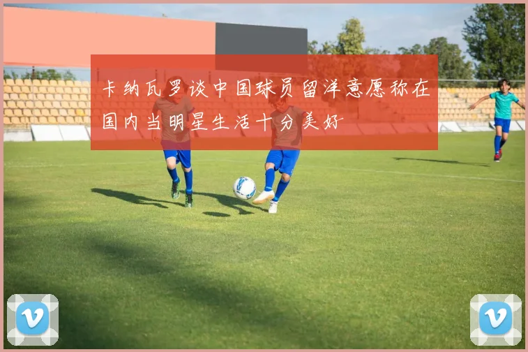 卡纳瓦罗谈中国球员留洋意愿称在国内当明星生活十分美好