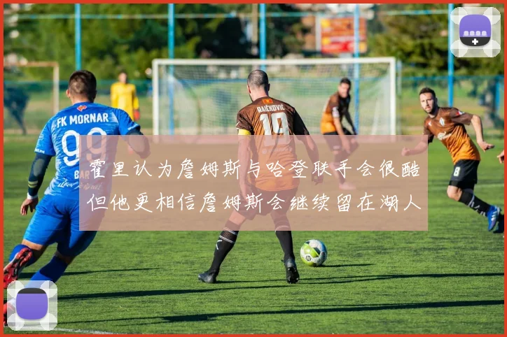 霍里认为詹姆斯与哈登联手会很酷但他更相信詹姆斯会继续留在湖人