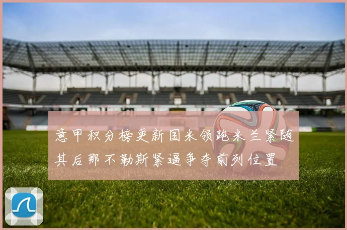 意甲积分榜更新国米领跑米兰紧随其后那不勒斯紧逼争夺前列位置