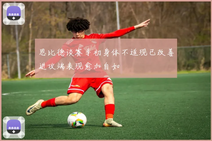 恩比德谈赛季初身体不适现已改善进攻端表现愈加自如