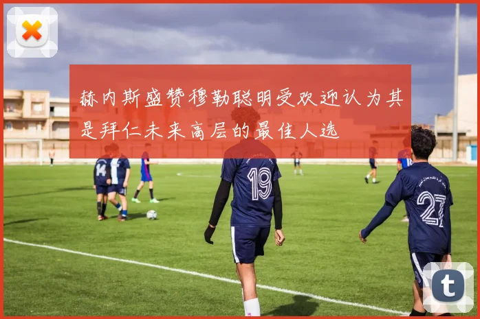 赫内斯盛赞穆勒聪明受欢迎认为其是拜仁未来高层的最佳人选