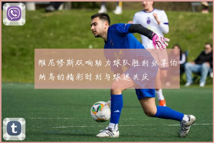 维尼修斯双响助力球队胜利分享伯纳乌的精彩时刻与球迷共庆