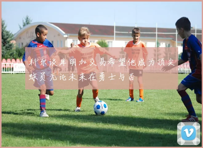 科尔谈库明加交易希望他成为顶尖球员无论未来在勇士与否