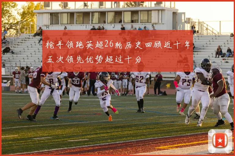 枪手领跑英超26轮历史回顾近十年五次领先优势超过十分
